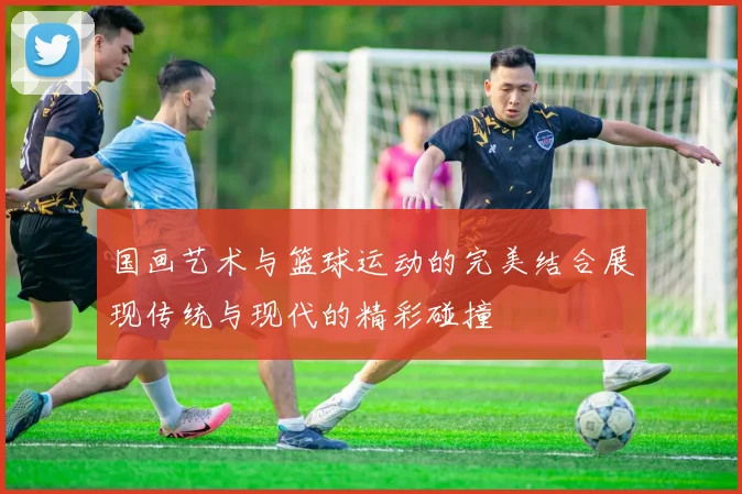 国画艺术与篮球运动的完美结合展现传统与现代的精彩碰撞