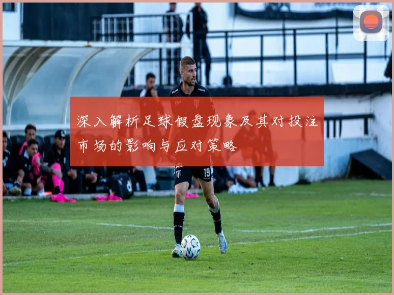 深入解析足球假盘现象及其对投注市场的影响与应对策略