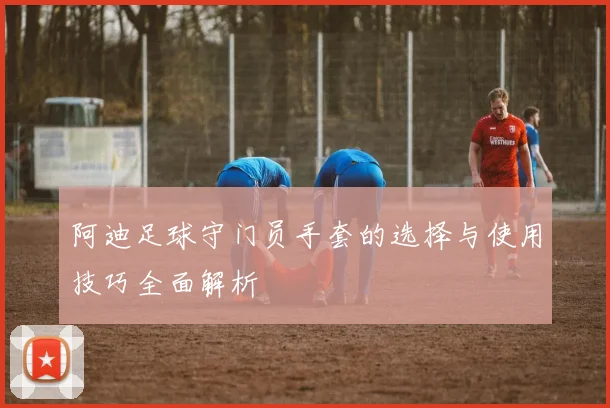 阿迪足球守门员手套的选择与使用技巧全面解析
