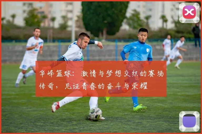 华峰篮球：激情与梦想交织的赛场传奇，见证青春的奋斗与荣耀